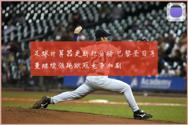 足球计算器更新积分榜 巴黎圣日耳曼继续领跑欧冠竞争加剧