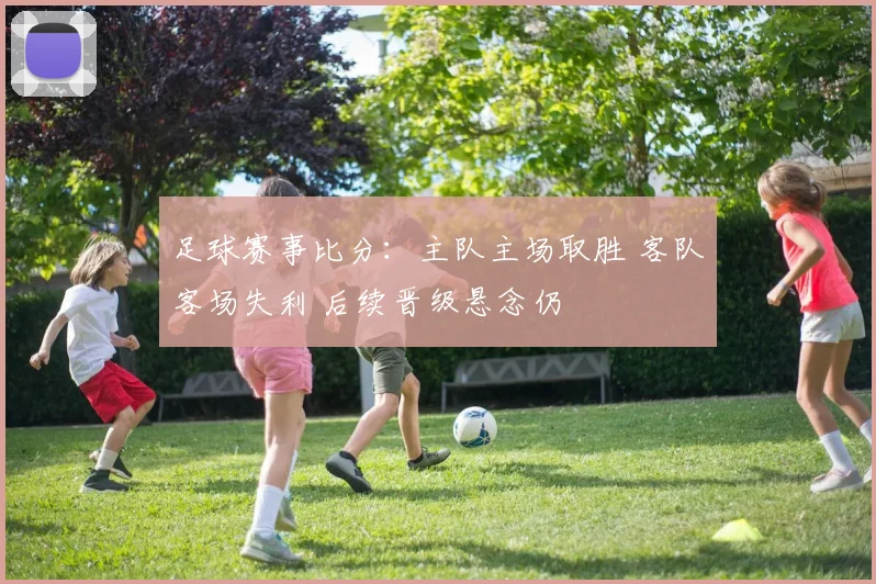 足球赛事比分：主队主场取胜 客队客场失利 后续晋级悬念仍