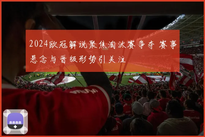 2024欧冠解说聚焦淘汰赛争夺 赛事悬念与晋级形势引关注