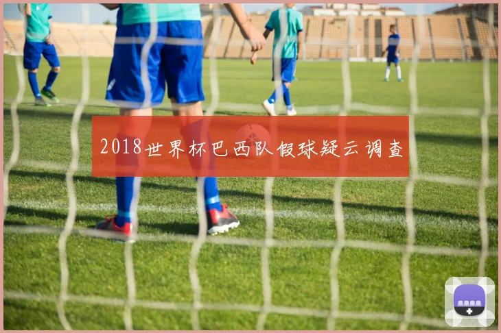 2018世界杯巴西队假球疑云调查