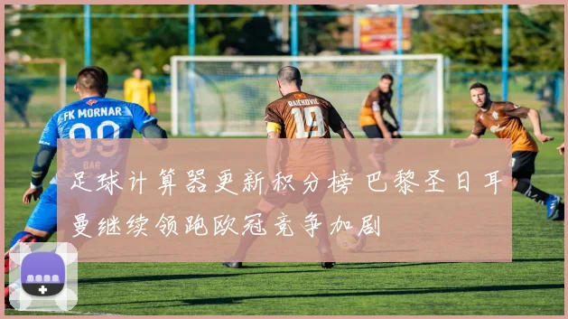 足球计算器更新积分榜 巴黎圣日耳曼继续领跑欧冠竞争加剧