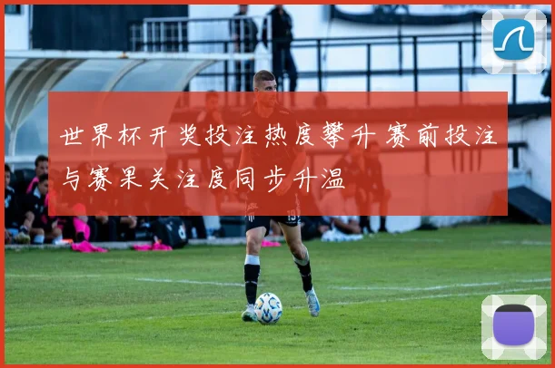 世界杯开奖投注热度攀升 赛前投注与赛果关注度同步升温