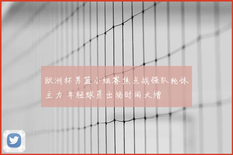 欧洲杯男篮小组赛焦点战强队轮休主力 年轻球员出场时间大增