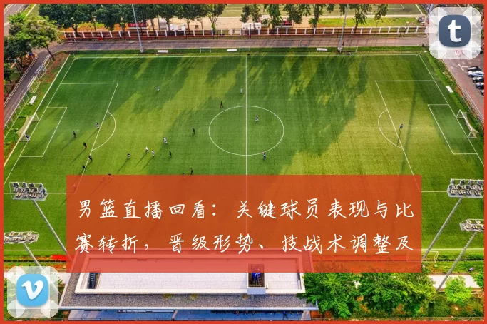 男篮直播回看:关键球员表现与比赛转折,晋级形势、技战术调整及回放看点