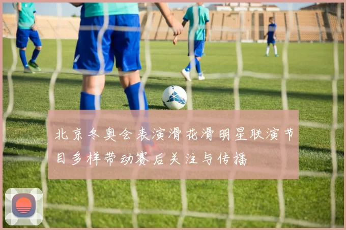 北京冬奥会表演滑花滑明星联演节目多样带动赛后关注与传播