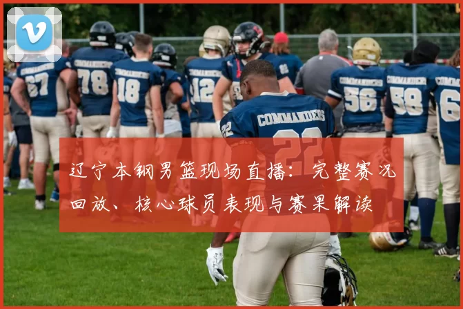 辽宁本钢男篮现场直播:完整赛况回放、核心球员表现与赛果解读