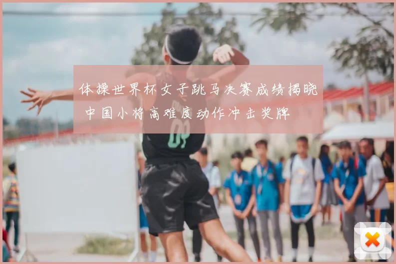 体操世界杯女子跳马决赛成绩揭晓 中国小将高难度动作冲击奖牌