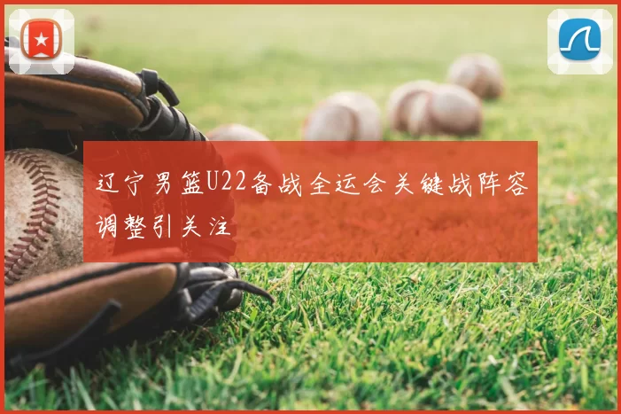 辽宁男篮U22备战全运会关键战阵容调整引关注