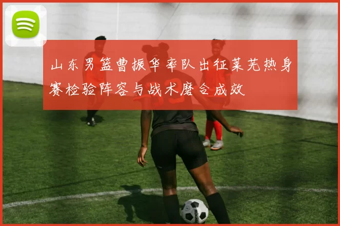 山东男篮曹振华率队出征莱芜热身赛检验阵容与战术磨合成效