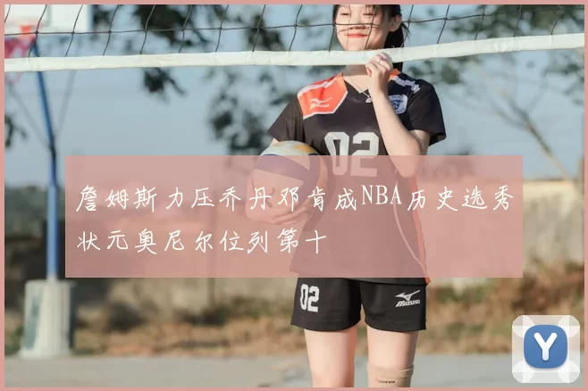 詹姆斯力压乔丹邓肯成NBA历史选秀状元奥尼尔位列第十