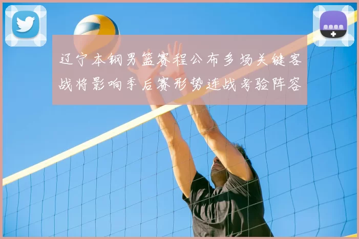 辽宁本钢男篮赛程公布多场关键客战将影响季后赛形势连战考验阵容轮换