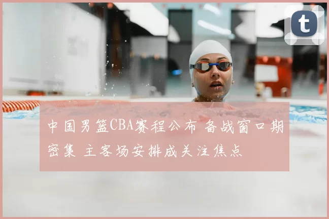 中国男篮CBA赛程公布 备战窗口期密集 主客场安排成关注焦点