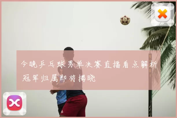 今晚乒乓球男单决赛直播看点解析 冠军归属即将揭晓