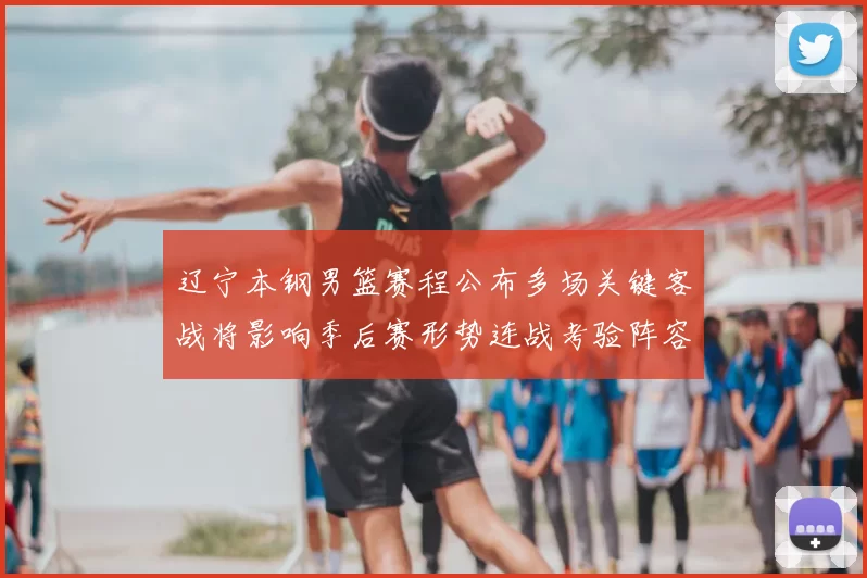 辽宁本钢男篮赛程公布多场关键客战将影响季后赛形势连战考验阵容轮换