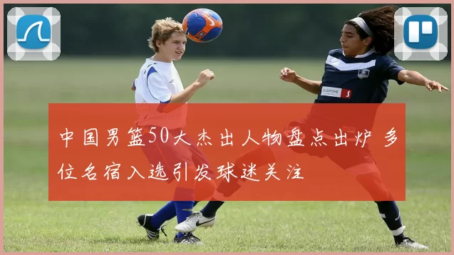 中国男篮50大杰出人物盘点出炉 多位名宿入选引发球迷关注