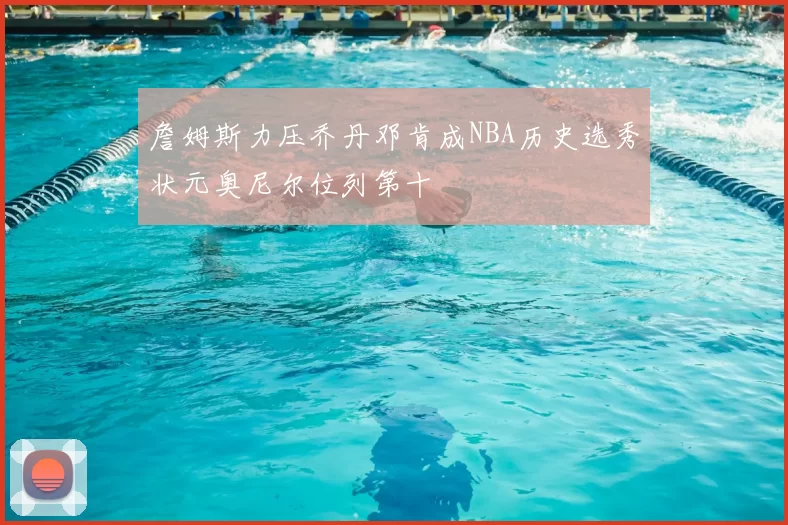 詹姆斯力压乔丹邓肯成NBA历史选秀状元奥尼尔位列第十