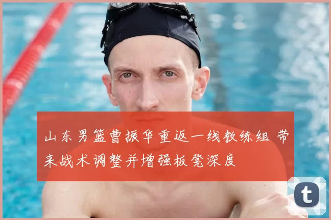 山东男篮曹振华重返一线教练组 带来战术调整并增强板凳深度