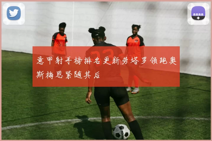 意甲射手榜排名更新劳塔罗领跑奥斯梅恩紧随其后