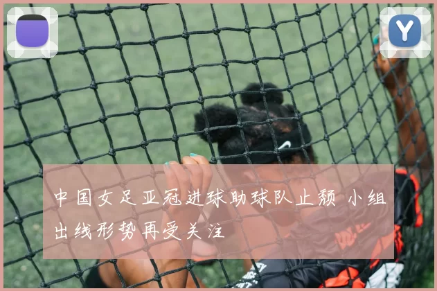 中国女足亚冠进球助球队止颓 小组出线形势再受关注