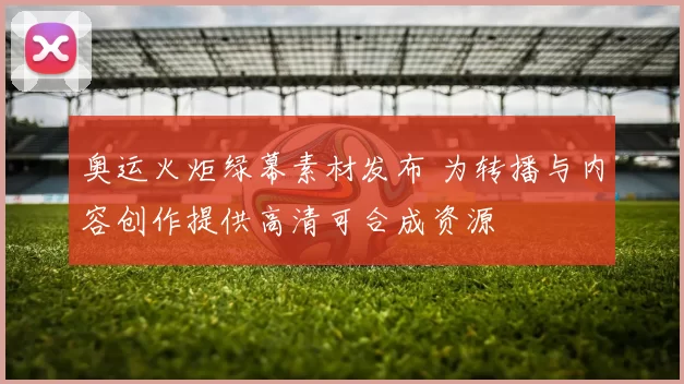 奥运火炬绿幕素材发布 为转播与内容创作提供高清可合成资源