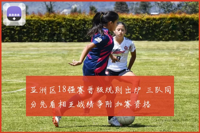 亚洲区18强赛晋级规则出炉 三队同分先看相互战绩争附加赛资格
