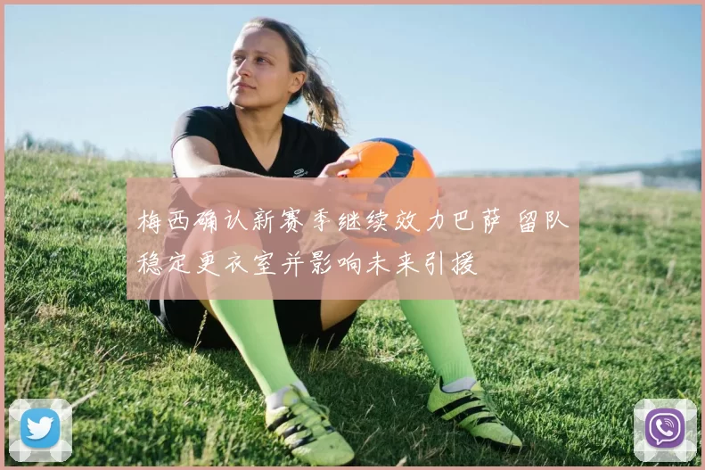 梅西确认新赛季继续效力巴萨 留队稳定更衣室并影响未来引援