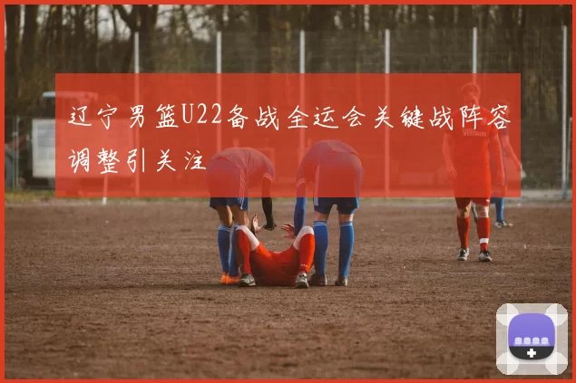 辽宁男篮U22备战全运会关键战阵容调整引关注