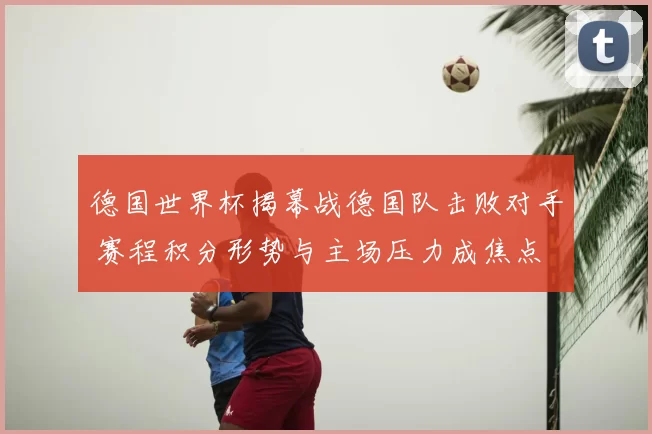 德国世界杯揭幕战德国队击败对手 赛程积分形势与主场压力成焦点