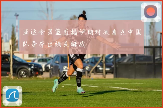 亚运会男篮直播伊朗对决看点中国队争夺出线关键战