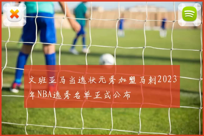 文班亚马当选状元秀加盟马刺2023年NBA选秀名单正式公布