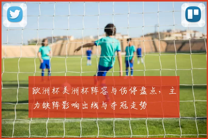 欧洲杯美洲杯阵容与伤停盘点,主力缺阵影响出线与夺冠走势