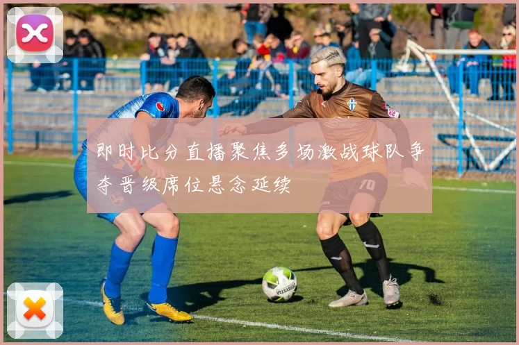 即时比分直播聚焦多场激战球队争夺晋级席位悬念延续