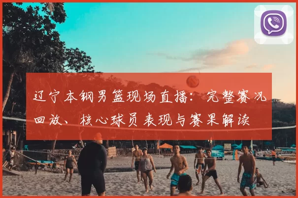 辽宁本钢男篮现场直播:完整赛况回放、核心球员表现与赛果解读