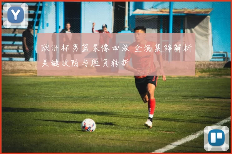 欧洲杯男篮录像回放 全场集锦解析关键攻防与胜负转折